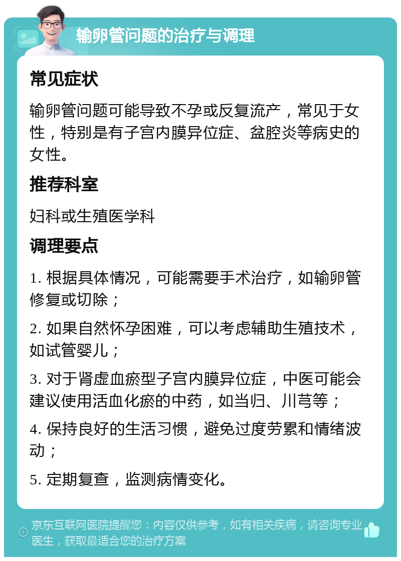 输卵管问题的治疗与调理 常见症状 输卵管问题可能导致不孕或反复流产，常见于女性，特别是有子宫内膜异位症、盆腔炎等病史的女性。 推荐科室 妇科或生殖医学科 调理要点 1. 根据具体情况，可能需要手术治疗，如输卵管修复或切除； 2. 如果自然怀孕困难，可以考虑辅助生殖技术，如试管婴儿； 3. 对于肾虚血瘀型子宫内膜异位症，中医可能会建议使用活血化瘀的中药，如当归、川芎等； 4. 保持良好的生活习惯，避免过度劳累和情绪波动； 5. 定期复查，监测病情变化。