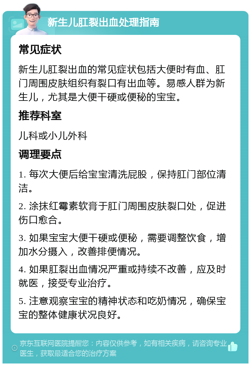 新生儿肛裂出血处理指南 常见症状 新生儿肛裂出血的常见症状包括大便时有血、肛门周围皮肤组织有裂口有出血等。易感人群为新生儿，尤其是大便干硬或便秘的宝宝。 推荐科室 儿科或小儿外科 调理要点 1. 每次大便后给宝宝清洗屁股，保持肛门部位清洁。 2. 涂抹红霉素软膏于肛门周围皮肤裂口处，促进伤口愈合。 3. 如果宝宝大便干硬或便秘，需要调整饮食，增加水分摄入，改善排便情况。 4. 如果肛裂出血情况严重或持续不改善，应及时就医，接受专业治疗。 5. 注意观察宝宝的精神状态和吃奶情况，确保宝宝的整体健康状况良好。