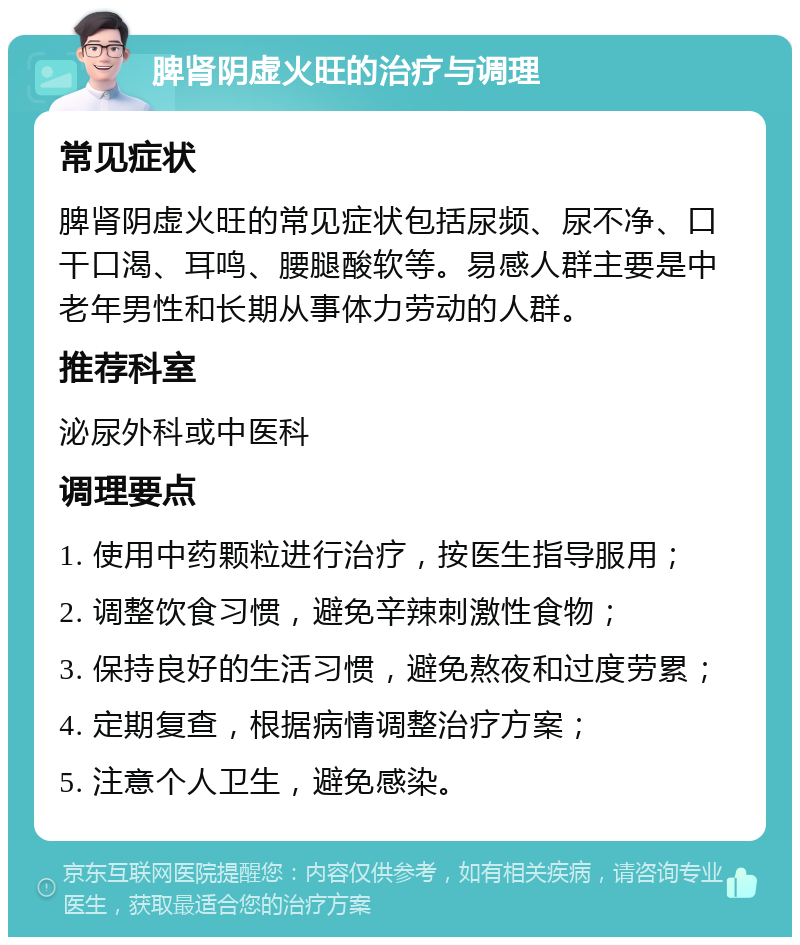 脾肾阴虚火旺的治疗与调理 常见症状 脾肾阴虚火旺的常见症状包括尿频、尿不净、口干口渴、耳鸣、腰腿酸软等。易感人群主要是中老年男性和长期从事体力劳动的人群。 推荐科室 泌尿外科或中医科 调理要点 1. 使用中药颗粒进行治疗，按医生指导服用； 2. 调整饮食习惯，避免辛辣刺激性食物； 3. 保持良好的生活习惯，避免熬夜和过度劳累； 4. 定期复查，根据病情调整治疗方案； 5. 注意个人卫生，避免感染。