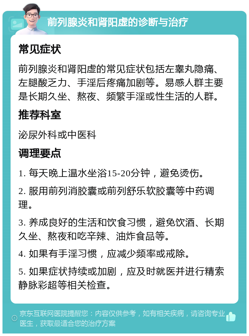 前列腺炎和肾阳虚的诊断与治疗 常见症状 前列腺炎和肾阳虚的常见症状包括左睾丸隐痛、左腿酸乏力、手淫后疼痛加剧等。易感人群主要是长期久坐、熬夜、频繁手淫或性生活的人群。 推荐科室 泌尿外科或中医科 调理要点 1. 每天晚上温水坐浴15-20分钟，避免烫伤。 2. 服用前列消胶囊或前列舒乐软胶囊等中药调理。 3. 养成良好的生活和饮食习惯，避免饮酒、长期久坐、熬夜和吃辛辣、油炸食品等。 4. 如果有手淫习惯，应减少频率或戒除。 5. 如果症状持续或加剧，应及时就医并进行精索静脉彩超等相关检查。