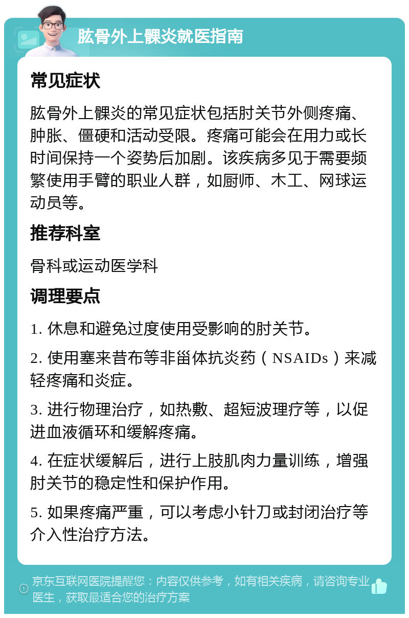 肱骨外上髁炎就医指南 常见症状 肱骨外上髁炎的常见症状包括肘关节外侧疼痛、肿胀、僵硬和活动受限。疼痛可能会在用力或长时间保持一个姿势后加剧。该疾病多见于需要频繁使用手臂的职业人群，如厨师、木工、网球运动员等。 推荐科室 骨科或运动医学科 调理要点 1. 休息和避免过度使用受影响的肘关节。 2. 使用塞来昔布等非甾体抗炎药（NSAIDs）来减轻疼痛和炎症。 3. 进行物理治疗，如热敷、超短波理疗等，以促进血液循环和缓解疼痛。 4. 在症状缓解后，进行上肢肌肉力量训练，增强肘关节的稳定性和保护作用。 5. 如果疼痛严重，可以考虑小针刀或封闭治疗等介入性治疗方法。