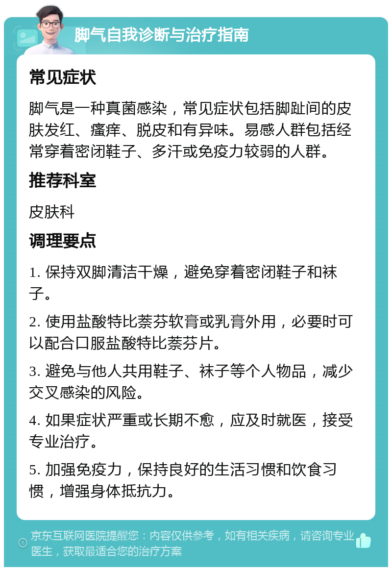 脚气自我诊断与治疗指南 常见症状 脚气是一种真菌感染，常见症状包括脚趾间的皮肤发红、瘙痒、脱皮和有异味。易感人群包括经常穿着密闭鞋子、多汗或免疫力较弱的人群。 推荐科室 皮肤科 调理要点 1. 保持双脚清洁干燥，避免穿着密闭鞋子和袜子。 2. 使用盐酸特比萘芬软膏或乳膏外用，必要时可以配合口服盐酸特比萘芬片。 3. 避免与他人共用鞋子、袜子等个人物品，减少交叉感染的风险。 4. 如果症状严重或长期不愈，应及时就医，接受专业治疗。 5. 加强免疫力，保持良好的生活习惯和饮食习惯，增强身体抵抗力。