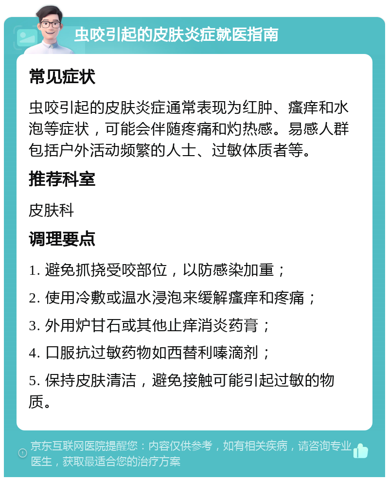 虫咬引起的皮肤炎症就医指南 常见症状 虫咬引起的皮肤炎症通常表现为红肿、瘙痒和水泡等症状，可能会伴随疼痛和灼热感。易感人群包括户外活动频繁的人士、过敏体质者等。 推荐科室 皮肤科 调理要点 1. 避免抓挠受咬部位，以防感染加重； 2. 使用冷敷或温水浸泡来缓解瘙痒和疼痛； 3. 外用炉甘石或其他止痒消炎药膏； 4. 口服抗过敏药物如西替利嗪滴剂； 5. 保持皮肤清洁，避免接触可能引起过敏的物质。