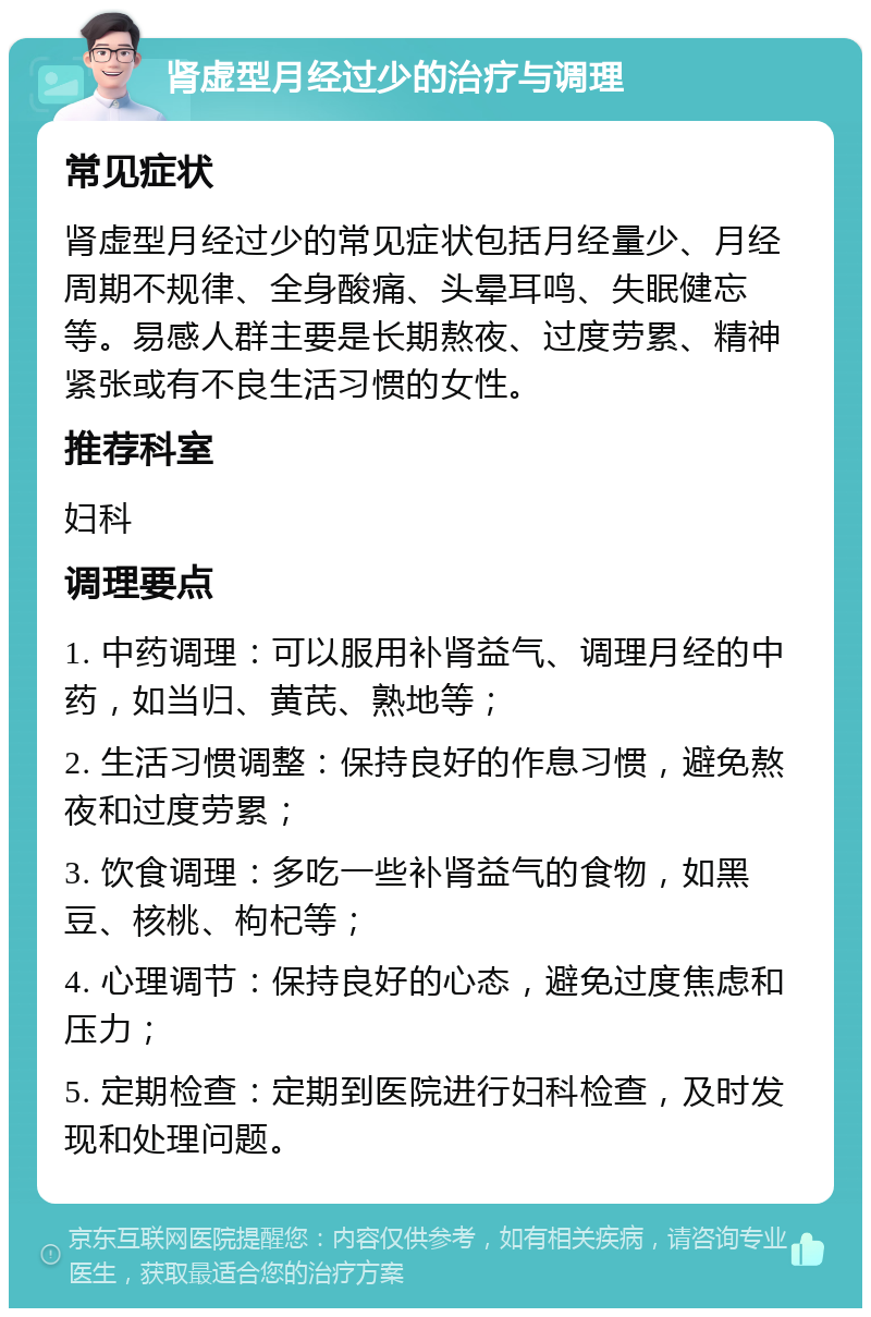 肾虚型月经过少的治疗与调理 常见症状 肾虚型月经过少的常见症状包括月经量少、月经周期不规律、全身酸痛、头晕耳鸣、失眠健忘等。易感人群主要是长期熬夜、过度劳累、精神紧张或有不良生活习惯的女性。 推荐科室 妇科 调理要点 1. 中药调理：可以服用补肾益气、调理月经的中药，如当归、黄芪、熟地等； 2. 生活习惯调整：保持良好的作息习惯，避免熬夜和过度劳累； 3. 饮食调理：多吃一些补肾益气的食物，如黑豆、核桃、枸杞等； 4. 心理调节：保持良好的心态，避免过度焦虑和压力； 5. 定期检查：定期到医院进行妇科检查，及时发现和处理问题。