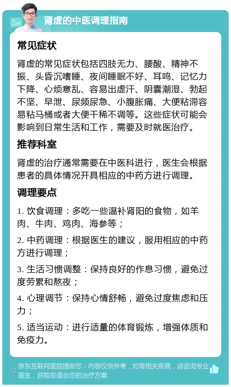 肾虚的中医调理指南 常见症状 肾虚的常见症状包括四肢无力、腰酸、精神不振、头昏沉嗜睡、夜间睡眠不好、耳鸣、记忆力下降、心烦意乱、容易出虚汗、阴囊潮湿、勃起不坚、早泄、尿频尿急、小腹胀痛、大便粘滞容易粘马桶或者大便干稀不调等。这些症状可能会影响到日常生活和工作，需要及时就医治疗。 推荐科室 肾虚的治疗通常需要在中医科进行，医生会根据患者的具体情况开具相应的中药方进行调理。 调理要点 1. 饮食调理：多吃一些温补肾阳的食物，如羊肉、牛肉、鸡肉、海参等； 2. 中药调理：根据医生的建议，服用相应的中药方进行调理； 3. 生活习惯调整：保持良好的作息习惯，避免过度劳累和熬夜； 4. 心理调节：保持心情舒畅，避免过度焦虑和压力； 5. 适当运动：进行适量的体育锻炼，增强体质和免疫力。