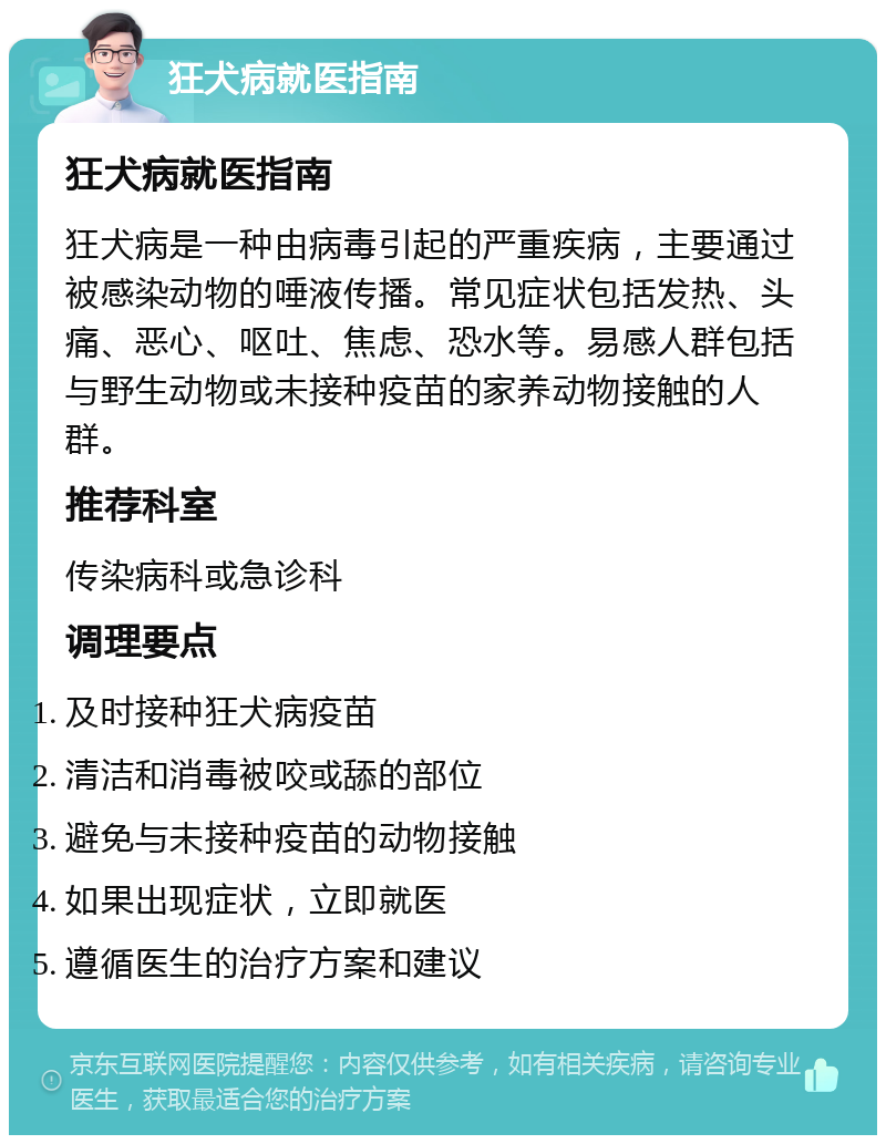 狂犬病就医指南 狂犬病就医指南 狂犬病是一种由病毒引起的严重疾病，主要通过被感染动物的唾液传播。常见症状包括发热、头痛、恶心、呕吐、焦虑、恐水等。易感人群包括与野生动物或未接种疫苗的家养动物接触的人群。 推荐科室 传染病科或急诊科 调理要点 及时接种狂犬病疫苗 清洁和消毒被咬或舔的部位 避免与未接种疫苗的动物接触 如果出现症状，立即就医 遵循医生的治疗方案和建议