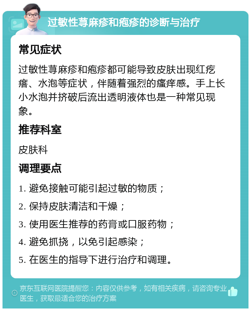 过敏性荨麻疹和疱疹的诊断与治疗 常见症状 过敏性荨麻疹和疱疹都可能导致皮肤出现红疙瘩、水泡等症状，伴随着强烈的瘙痒感。手上长小水泡并挤破后流出透明液体也是一种常见现象。 推荐科室 皮肤科 调理要点 1. 避免接触可能引起过敏的物质； 2. 保持皮肤清洁和干燥； 3. 使用医生推荐的药膏或口服药物； 4. 避免抓挠，以免引起感染； 5. 在医生的指导下进行治疗和调理。