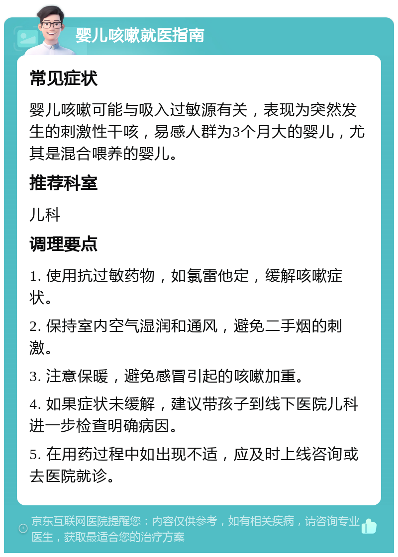 婴儿咳嗽就医指南 常见症状 婴儿咳嗽可能与吸入过敏源有关，表现为突然发生的刺激性干咳，易感人群为3个月大的婴儿，尤其是混合喂养的婴儿。 推荐科室 儿科 调理要点 1. 使用抗过敏药物，如氯雷他定，缓解咳嗽症状。 2. 保持室内空气湿润和通风，避免二手烟的刺激。 3. 注意保暖，避免感冒引起的咳嗽加重。 4. 如果症状未缓解，建议带孩子到线下医院儿科进一步检查明确病因。 5. 在用药过程中如出现不适，应及时上线咨询或去医院就诊。