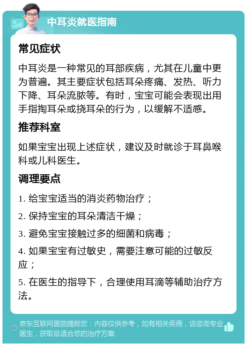 中耳炎就医指南 常见症状 中耳炎是一种常见的耳部疾病，尤其在儿童中更为普遍。其主要症状包括耳朵疼痛、发热、听力下降、耳朵流脓等。有时，宝宝可能会表现出用手指掏耳朵或挠耳朵的行为，以缓解不适感。 推荐科室 如果宝宝出现上述症状，建议及时就诊于耳鼻喉科或儿科医生。 调理要点 1. 给宝宝适当的消炎药物治疗； 2. 保持宝宝的耳朵清洁干燥； 3. 避免宝宝接触过多的细菌和病毒； 4. 如果宝宝有过敏史，需要注意可能的过敏反应； 5. 在医生的指导下，合理使用耳滴等辅助治疗方法。