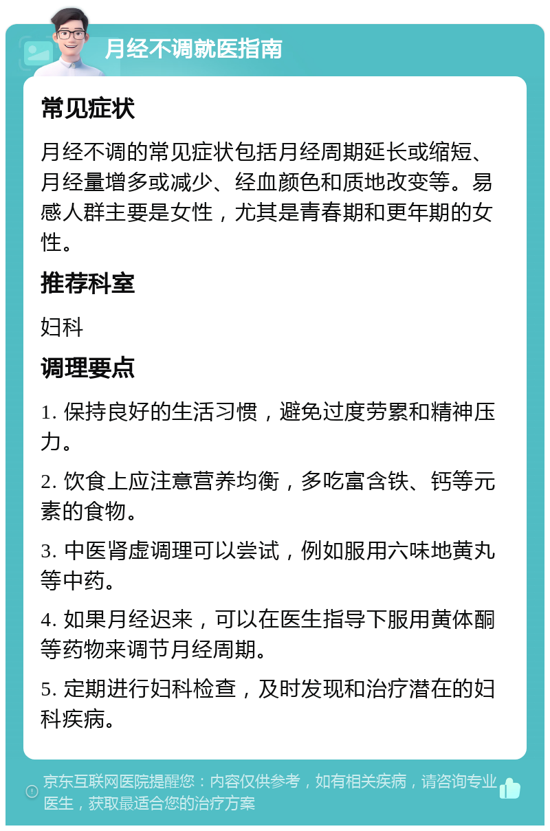 月经不调就医指南 常见症状 月经不调的常见症状包括月经周期延长或缩短、月经量增多或减少、经血颜色和质地改变等。易感人群主要是女性，尤其是青春期和更年期的女性。 推荐科室 妇科 调理要点 1. 保持良好的生活习惯，避免过度劳累和精神压力。 2. 饮食上应注意营养均衡，多吃富含铁、钙等元素的食物。 3. 中医肾虚调理可以尝试，例如服用六味地黄丸等中药。 4. 如果月经迟来，可以在医生指导下服用黄体酮等药物来调节月经周期。 5. 定期进行妇科检查，及时发现和治疗潜在的妇科疾病。