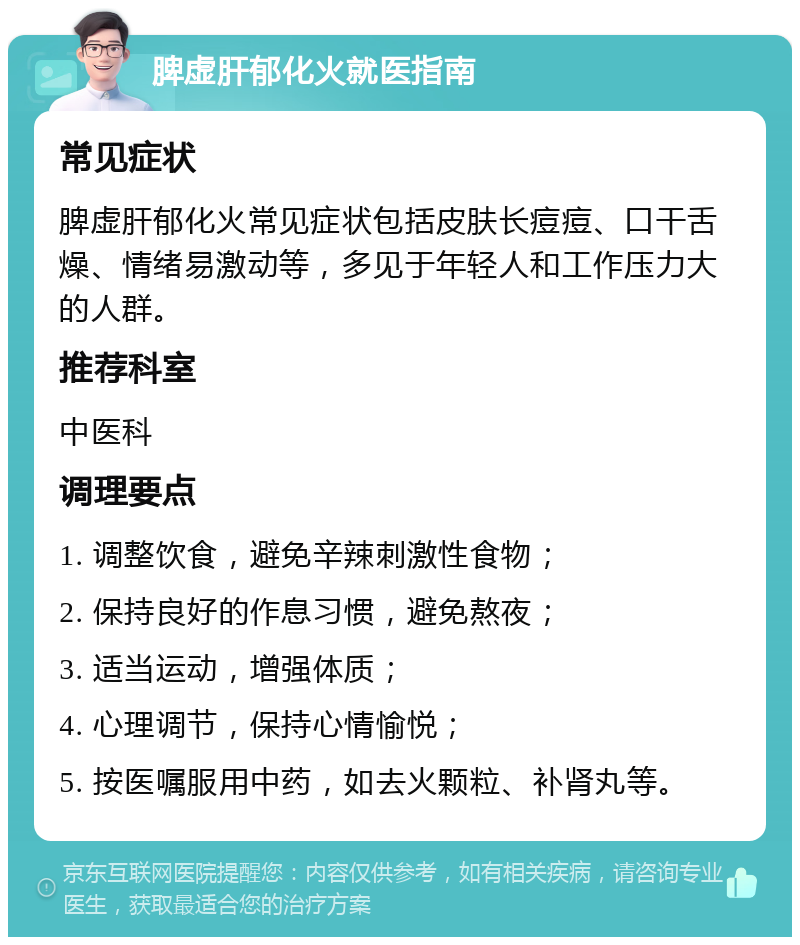 脾虚肝郁化火就医指南 常见症状 脾虚肝郁化火常见症状包括皮肤长痘痘、口干舌燥、情绪易激动等，多见于年轻人和工作压力大的人群。 推荐科室 中医科 调理要点 1. 调整饮食，避免辛辣刺激性食物； 2. 保持良好的作息习惯，避免熬夜； 3. 适当运动，增强体质； 4. 心理调节，保持心情愉悦； 5. 按医嘱服用中药，如去火颗粒、补肾丸等。