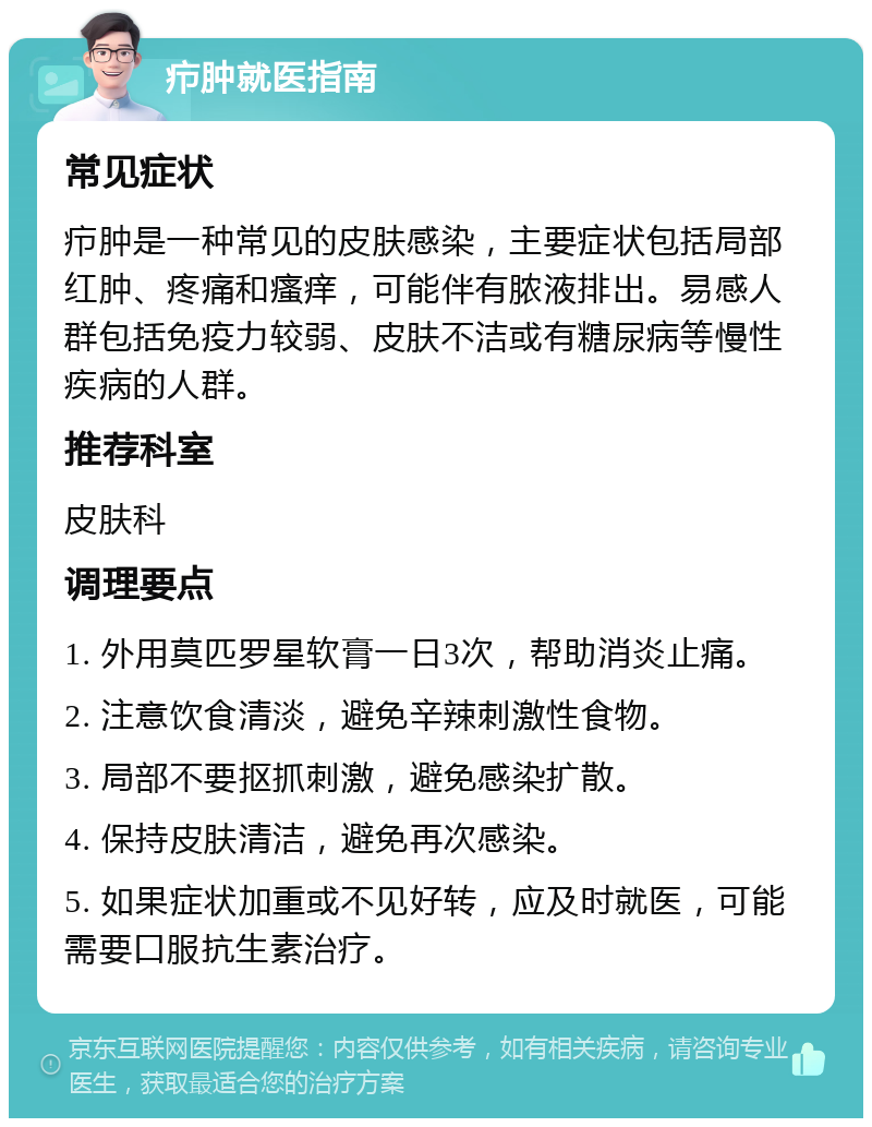 疖肿就医指南 常见症状 疖肿是一种常见的皮肤感染，主要症状包括局部红肿、疼痛和瘙痒，可能伴有脓液排出。易感人群包括免疫力较弱、皮肤不洁或有糖尿病等慢性疾病的人群。 推荐科室 皮肤科 调理要点 1. 外用莫匹罗星软膏一日3次，帮助消炎止痛。 2. 注意饮食清淡，避免辛辣刺激性食物。 3. 局部不要抠抓刺激，避免感染扩散。 4. 保持皮肤清洁，避免再次感染。 5. 如果症状加重或不见好转，应及时就医，可能需要口服抗生素治疗。