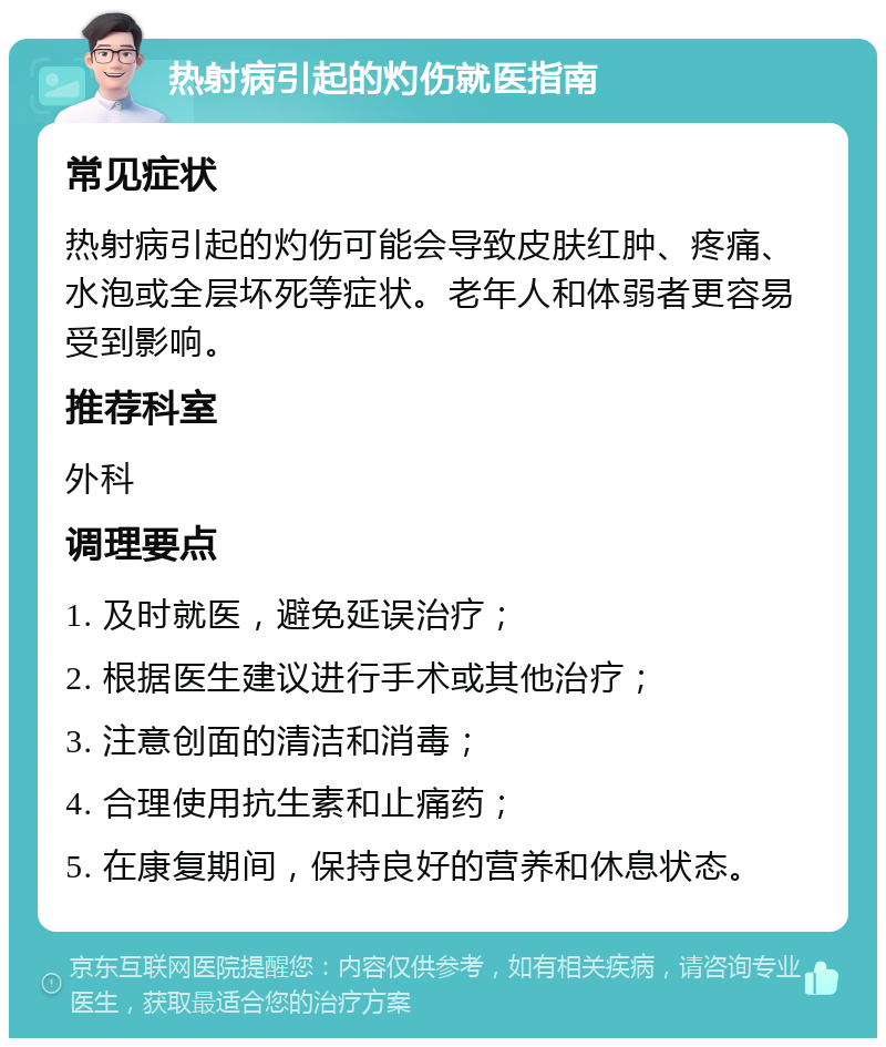 热射病引起的灼伤就医指南 常见症状 热射病引起的灼伤可能会导致皮肤红肿、疼痛、水泡或全层坏死等症状。老年人和体弱者更容易受到影响。 推荐科室 外科 调理要点 1. 及时就医，避免延误治疗； 2. 根据医生建议进行手术或其他治疗； 3. 注意创面的清洁和消毒； 4. 合理使用抗生素和止痛药； 5. 在康复期间，保持良好的营养和休息状态。