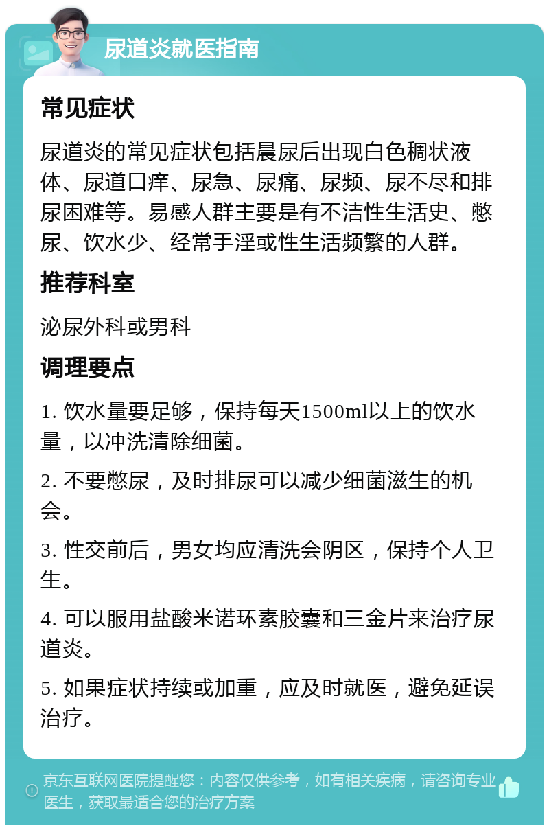 尿道炎就医指南 常见症状 尿道炎的常见症状包括晨尿后出现白色稠状液体、尿道口痒、尿急、尿痛、尿频、尿不尽和排尿困难等。易感人群主要是有不洁性生活史、憋尿、饮水少、经常手淫或性生活频繁的人群。 推荐科室 泌尿外科或男科 调理要点 1. 饮水量要足够，保持每天1500ml以上的饮水量，以冲洗清除细菌。 2. 不要憋尿，及时排尿可以减少细菌滋生的机会。 3. 性交前后，男女均应清洗会阴区，保持个人卫生。 4. 可以服用盐酸米诺环素胶囊和三金片来治疗尿道炎。 5. 如果症状持续或加重，应及时就医，避免延误治疗。