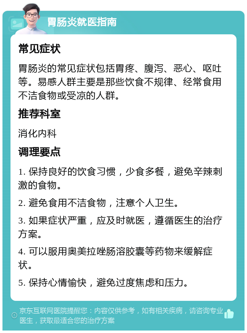 胃肠炎就医指南 常见症状 胃肠炎的常见症状包括胃疼、腹泻、恶心、呕吐等。易感人群主要是那些饮食不规律、经常食用不洁食物或受凉的人群。 推荐科室 消化内科 调理要点 1. 保持良好的饮食习惯，少食多餐，避免辛辣刺激的食物。 2. 避免食用不洁食物，注意个人卫生。 3. 如果症状严重，应及时就医，遵循医生的治疗方案。 4. 可以服用奥美拉唑肠溶胶囊等药物来缓解症状。 5. 保持心情愉快，避免过度焦虑和压力。