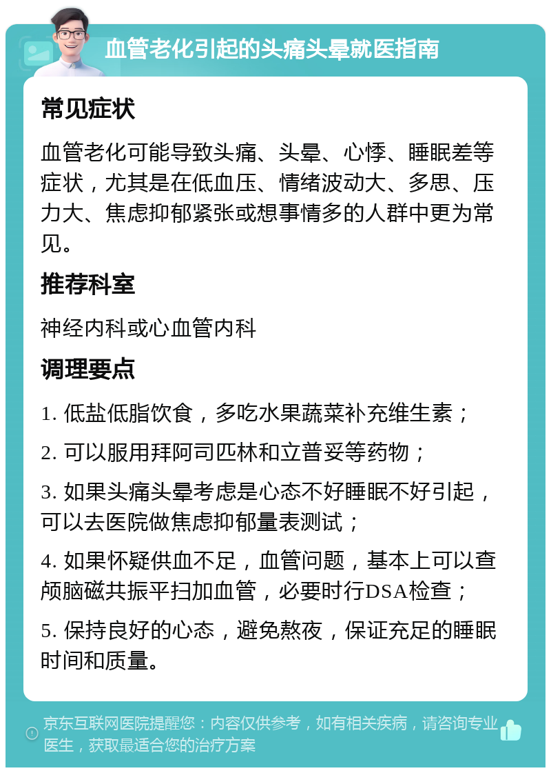 血管老化引起的头痛头晕就医指南 常见症状 血管老化可能导致头痛、头晕、心悸、睡眠差等症状，尤其是在低血压、情绪波动大、多思、压力大、焦虑抑郁紧张或想事情多的人群中更为常见。 推荐科室 神经内科或心血管内科 调理要点 1. 低盐低脂饮食，多吃水果蔬菜补充维生素； 2. 可以服用拜阿司匹林和立普妥等药物； 3. 如果头痛头晕考虑是心态不好睡眠不好引起，可以去医院做焦虑抑郁量表测试； 4. 如果怀疑供血不足，血管问题，基本上可以查颅脑磁共振平扫加血管，必要时行DSA检查； 5. 保持良好的心态，避免熬夜，保证充足的睡眠时间和质量。