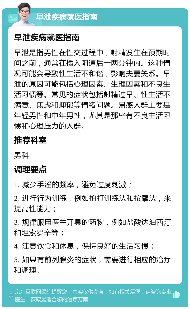 早泄疾病就医指南 早泄疾病就医指南 早泄是指男性在性交过程中，射精发生在预期时间之前，通常在插入阴道后一两分钟内。这种情况可能会导致性生活不和谐，影响夫妻关系。早泄的原因可能包括心理因素、生理因素和不良生活习惯等。常见的症状包括射精过早、性生活不满意、焦虑和抑郁等情绪问题。易感人群主要是年轻男性和中年男性，尤其是那些有不良生活习惯和心理压力的人群。 推荐科室 男科 调理要点 1. 减少手淫的频率，避免过度刺激； 2. 进行行为训练，例如拍打训练法和按摩法，来提高性能力； 3. 规律服用医生开具的药物，例如盐酸达泊西汀和坦索罗辛等； 4. 注意饮食和休息，保持良好的生活习惯； 5. 如果有前列腺炎的症状，需要进行相应的治疗和调理。