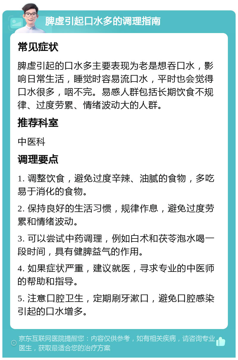 脾虚引起口水多的调理指南 常见症状 脾虚引起的口水多主要表现为老是想吞口水，影响日常生活，睡觉时容易流口水，平时也会觉得口水很多，咽不完。易感人群包括长期饮食不规律、过度劳累、情绪波动大的人群。 推荐科室 中医科 调理要点 1. 调整饮食，避免过度辛辣、油腻的食物，多吃易于消化的食物。 2. 保持良好的生活习惯，规律作息，避免过度劳累和情绪波动。 3. 可以尝试中药调理，例如白术和茯苓泡水喝一段时间，具有健脾益气的作用。 4. 如果症状严重，建议就医，寻求专业的中医师的帮助和指导。 5. 注意口腔卫生，定期刷牙漱口，避免口腔感染引起的口水增多。