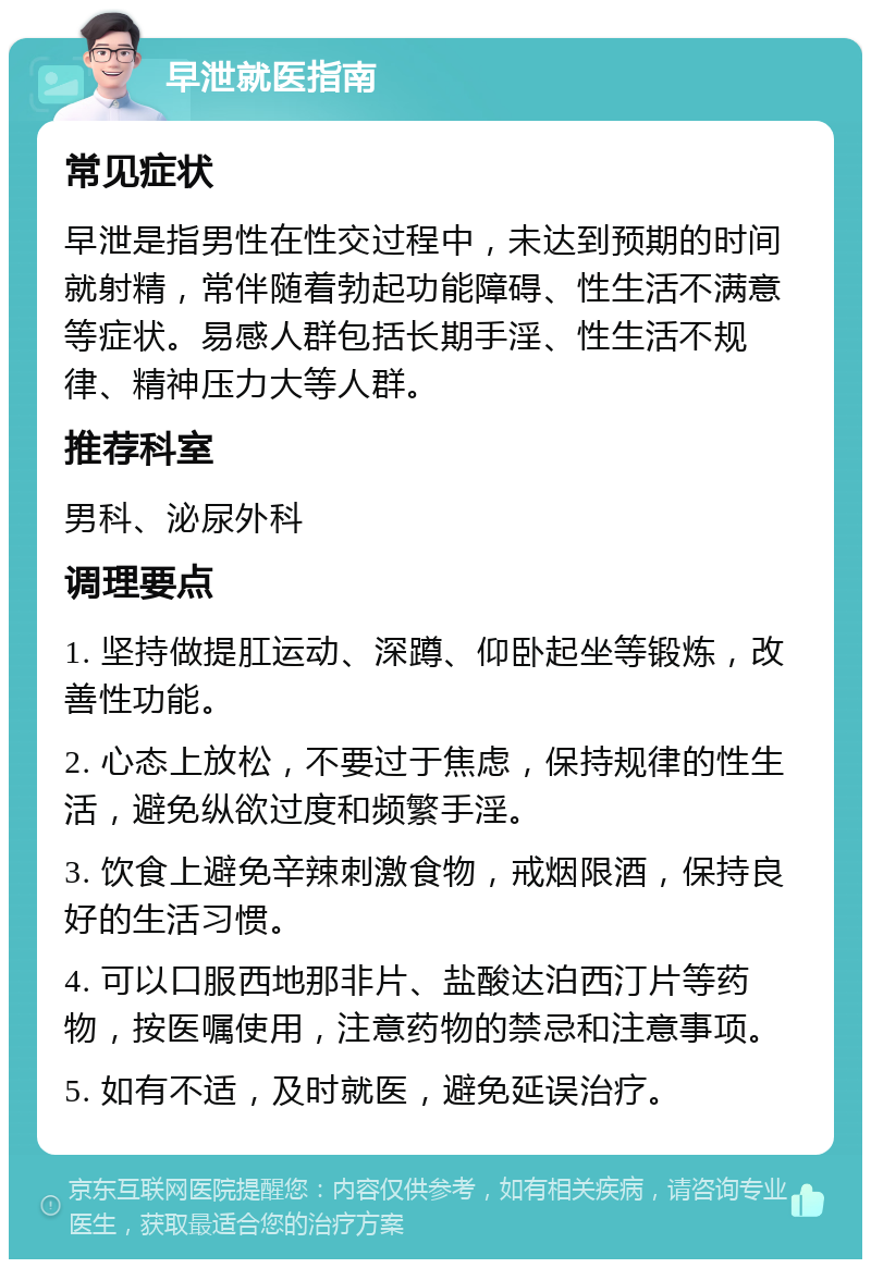 早泄就医指南 常见症状 早泄是指男性在性交过程中，未达到预期的时间就射精，常伴随着勃起功能障碍、性生活不满意等症状。易感人群包括长期手淫、性生活不规律、精神压力大等人群。 推荐科室 男科、泌尿外科 调理要点 1. 坚持做提肛运动、深蹲、仰卧起坐等锻炼，改善性功能。 2. 心态上放松，不要过于焦虑，保持规律的性生活，避免纵欲过度和频繁手淫。 3. 饮食上避免辛辣刺激食物，戒烟限酒，保持良好的生活习惯。 4. 可以口服西地那非片、盐酸达泊西汀片等药物，按医嘱使用，注意药物的禁忌和注意事项。 5. 如有不适，及时就医，避免延误治疗。