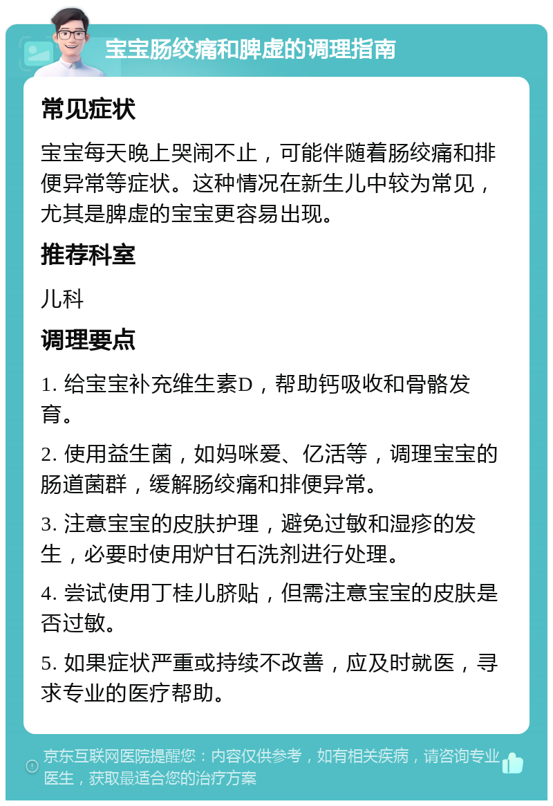 宝宝肠绞痛和脾虚的调理指南 常见症状 宝宝每天晚上哭闹不止，可能伴随着肠绞痛和排便异常等症状。这种情况在新生儿中较为常见，尤其是脾虚的宝宝更容易出现。 推荐科室 儿科 调理要点 1. 给宝宝补充维生素D，帮助钙吸收和骨骼发育。 2. 使用益生菌，如妈咪爱、亿活等，调理宝宝的肠道菌群，缓解肠绞痛和排便异常。 3. 注意宝宝的皮肤护理，避免过敏和湿疹的发生，必要时使用炉甘石洗剂进行处理。 4. 尝试使用丁桂儿脐贴，但需注意宝宝的皮肤是否过敏。 5. 如果症状严重或持续不改善，应及时就医，寻求专业的医疗帮助。