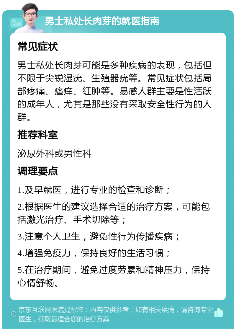 男士私处长肉芽的就医指南 常见症状 男士私处长肉芽可能是多种疾病的表现，包括但不限于尖锐湿疣、生殖器疣等。常见症状包括局部疼痛、瘙痒、红肿等。易感人群主要是性活跃的成年人，尤其是那些没有采取安全性行为的人群。 推荐科室 泌尿外科或男性科 调理要点 1.及早就医，进行专业的检查和诊断； 2.根据医生的建议选择合适的治疗方案，可能包括激光治疗、手术切除等； 3.注意个人卫生，避免性行为传播疾病； 4.增强免疫力，保持良好的生活习惯； 5.在治疗期间，避免过度劳累和精神压力，保持心情舒畅。