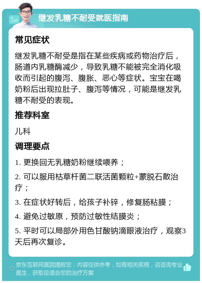 继发乳糖不耐受就医指南 常见症状 继发乳糖不耐受是指在某些疾病或药物治疗后，肠道内乳糖酶减少，导致乳糖不能被完全消化吸收而引起的腹泻、腹胀、恶心等症状。宝宝在喝奶粉后出现拉肚子、腹泻等情况，可能是继发乳糖不耐受的表现。 推荐科室 儿科 调理要点 1. 更换回无乳糖奶粉继续喂养； 2. 可以服用枯草杆菌二联活菌颗粒+蒙脱石散治疗； 3. 在症状好转后，给孩子补锌，修复肠粘膜； 4. 避免过敏原，预防过敏性结膜炎； 5. 平时可以局部外用色甘酸钠滴眼液治疗，观察3天后再次复诊。