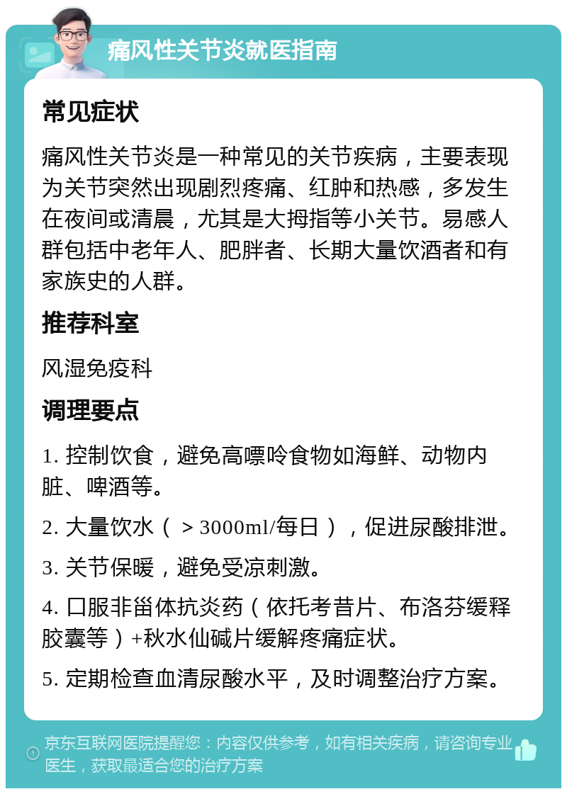 痛风性关节炎就医指南 常见症状 痛风性关节炎是一种常见的关节疾病，主要表现为关节突然出现剧烈疼痛、红肿和热感，多发生在夜间或清晨，尤其是大拇指等小关节。易感人群包括中老年人、肥胖者、长期大量饮酒者和有家族史的人群。 推荐科室 风湿免疫科 调理要点 1. 控制饮食，避免高嘌呤食物如海鲜、动物内脏、啤酒等。 2. 大量饮水（＞3000ml/每日），促进尿酸排泄。 3. 关节保暖，避免受凉刺激。 4. 口服非甾体抗炎药（依托考昔片、布洛芬缓释胶囊等）+秋水仙碱片缓解疼痛症状。 5. 定期检查血清尿酸水平，及时调整治疗方案。