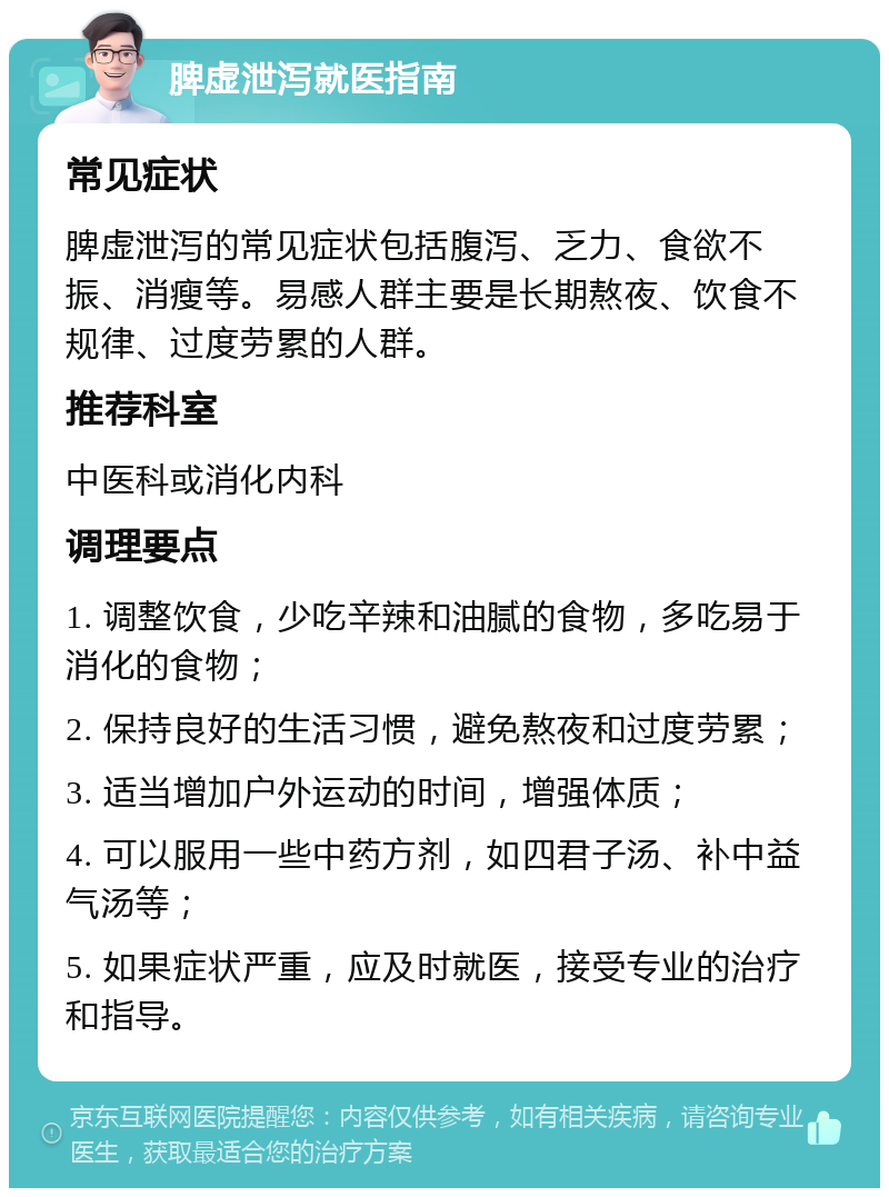 脾虚泄泻就医指南 常见症状 脾虚泄泻的常见症状包括腹泻、乏力、食欲不振、消瘦等。易感人群主要是长期熬夜、饮食不规律、过度劳累的人群。 推荐科室 中医科或消化内科 调理要点 1. 调整饮食，少吃辛辣和油腻的食物，多吃易于消化的食物； 2. 保持良好的生活习惯，避免熬夜和过度劳累； 3. 适当增加户外运动的时间，增强体质； 4. 可以服用一些中药方剂，如四君子汤、补中益气汤等； 5. 如果症状严重，应及时就医，接受专业的治疗和指导。