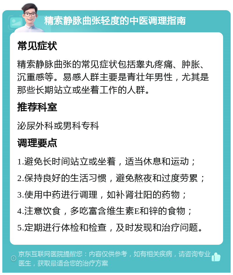 精索静脉曲张轻度的中医调理指南 常见症状 精索静脉曲张的常见症状包括睾丸疼痛、肿胀、沉重感等。易感人群主要是青壮年男性，尤其是那些长期站立或坐着工作的人群。 推荐科室 泌尿外科或男科专科 调理要点 1.避免长时间站立或坐着，适当休息和运动； 2.保持良好的生活习惯，避免熬夜和过度劳累； 3.使用中药进行调理，如补肾壮阳的药物； 4.注意饮食，多吃富含维生素E和锌的食物； 5.定期进行体检和检查，及时发现和治疗问题。