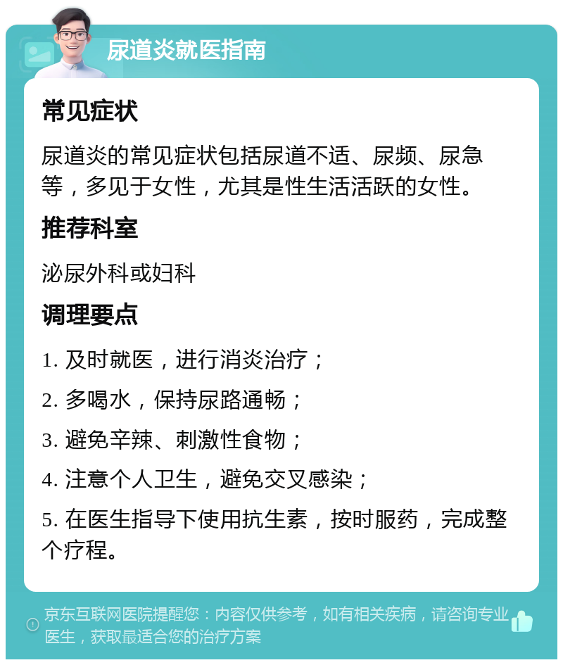 尿道炎就医指南 常见症状 尿道炎的常见症状包括尿道不适、尿频、尿急等，多见于女性，尤其是性生活活跃的女性。 推荐科室 泌尿外科或妇科 调理要点 1. 及时就医，进行消炎治疗； 2. 多喝水，保持尿路通畅； 3. 避免辛辣、刺激性食物； 4. 注意个人卫生，避免交叉感染； 5. 在医生指导下使用抗生素，按时服药，完成整个疗程。