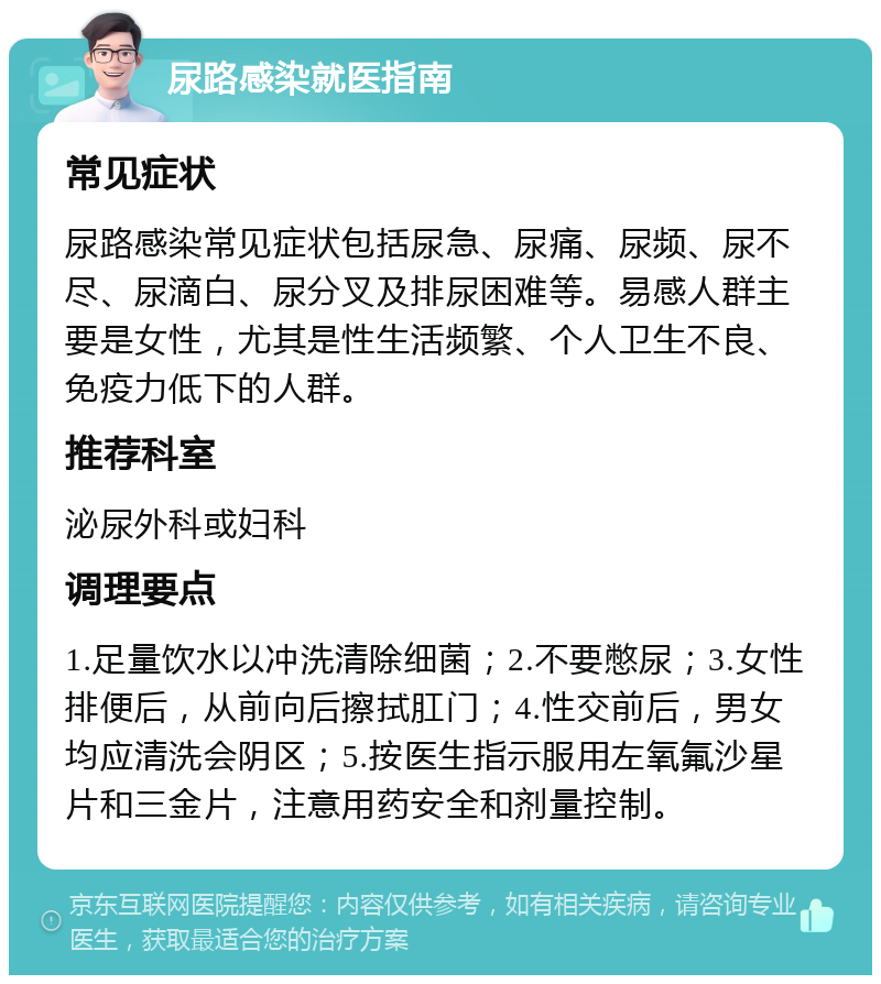 尿路感染就医指南 常见症状 尿路感染常见症状包括尿急、尿痛、尿频、尿不尽、尿滴白、尿分叉及排尿困难等。易感人群主要是女性，尤其是性生活频繁、个人卫生不良、免疫力低下的人群。 推荐科室 泌尿外科或妇科 调理要点 1.足量饮水以冲洗清除细菌；2.不要憋尿；3.女性排便后，从前向后擦拭肛门；4.性交前后，男女均应清洗会阴区；5.按医生指示服用左氧氟沙星片和三金片，注意用药安全和剂量控制。