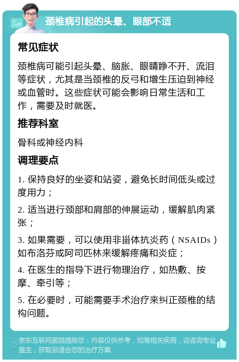 颈椎病引起的头晕、眼部不适 常见症状 颈椎病可能引起头晕、脑胀、眼睛睁不开、流泪等症状，尤其是当颈椎的反弓和增生压迫到神经或血管时。这些症状可能会影响日常生活和工作，需要及时就医。 推荐科室 骨科或神经内科 调理要点 1. 保持良好的坐姿和站姿，避免长时间低头或过度用力； 2. 适当进行颈部和肩部的伸展运动，缓解肌肉紧张； 3. 如果需要，可以使用非甾体抗炎药（NSAIDs）如布洛芬或阿司匹林来缓解疼痛和炎症； 4. 在医生的指导下进行物理治疗，如热敷、按摩、牵引等； 5. 在必要时，可能需要手术治疗来纠正颈椎的结构问题。