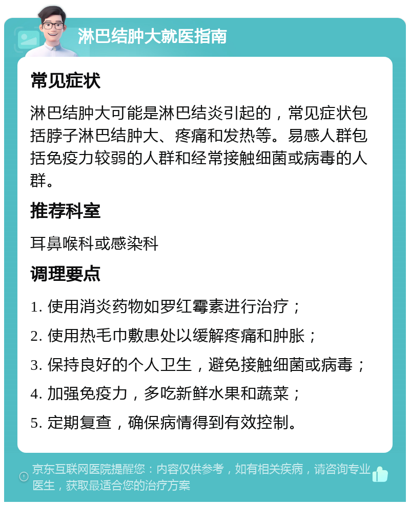 淋巴结肿大就医指南 常见症状 淋巴结肿大可能是淋巴结炎引起的，常见症状包括脖子淋巴结肿大、疼痛和发热等。易感人群包括免疫力较弱的人群和经常接触细菌或病毒的人群。 推荐科室 耳鼻喉科或感染科 调理要点 1. 使用消炎药物如罗红霉素进行治疗； 2. 使用热毛巾敷患处以缓解疼痛和肿胀； 3. 保持良好的个人卫生，避免接触细菌或病毒； 4. 加强免疫力，多吃新鲜水果和蔬菜； 5. 定期复查，确保病情得到有效控制。