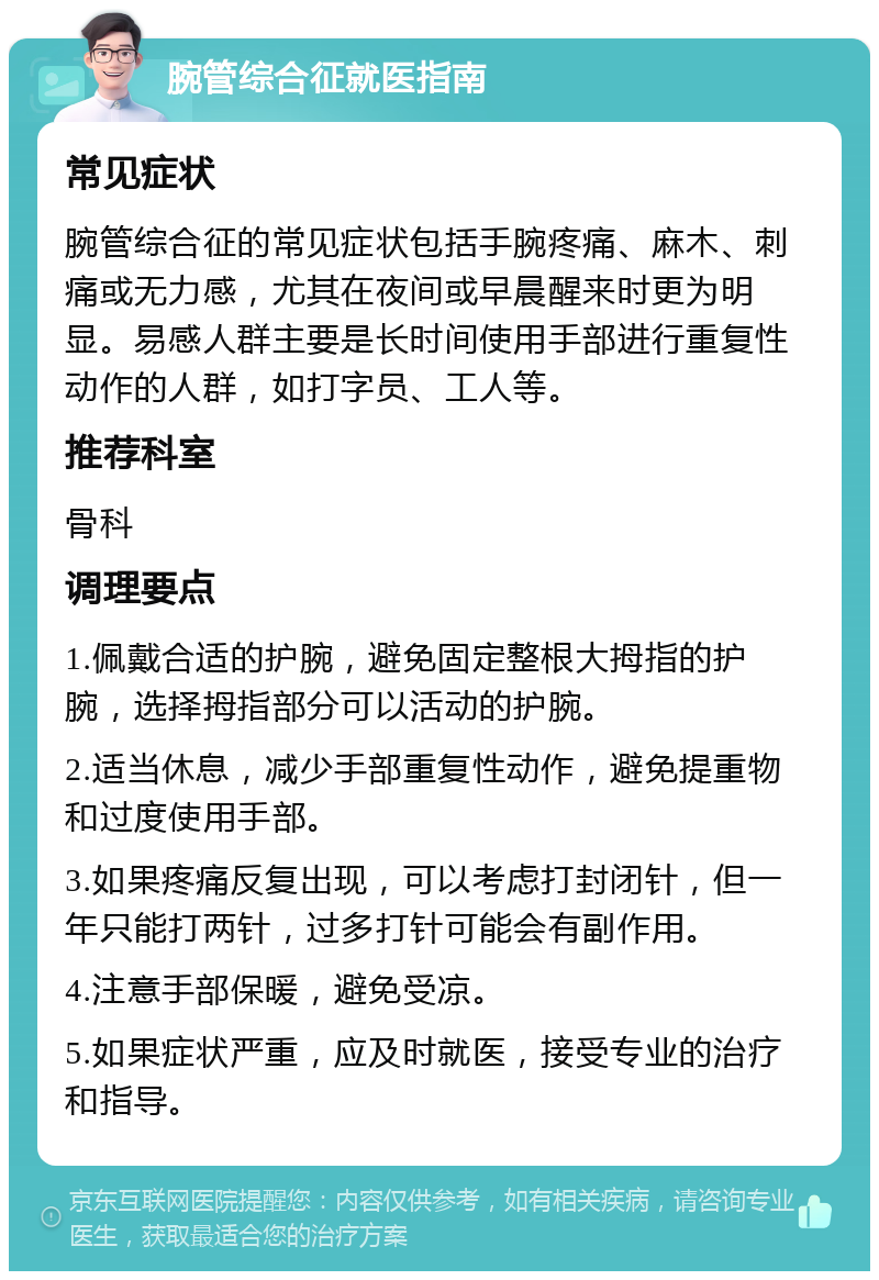 腕管综合征就医指南 常见症状 腕管综合征的常见症状包括手腕疼痛、麻木、刺痛或无力感，尤其在夜间或早晨醒来时更为明显。易感人群主要是长时间使用手部进行重复性动作的人群，如打字员、工人等。 推荐科室 骨科 调理要点 1.佩戴合适的护腕，避免固定整根大拇指的护腕，选择拇指部分可以活动的护腕。 2.适当休息，减少手部重复性动作，避免提重物和过度使用手部。 3.如果疼痛反复出现，可以考虑打封闭针，但一年只能打两针，过多打针可能会有副作用。 4.注意手部保暖，避免受凉。 5.如果症状严重，应及时就医，接受专业的治疗和指导。