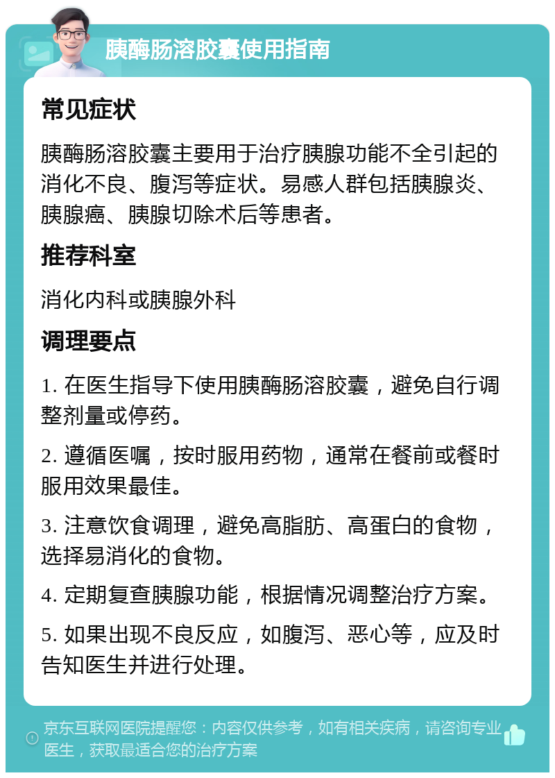 胰酶肠溶胶囊使用指南 常见症状 胰酶肠溶胶囊主要用于治疗胰腺功能不全引起的消化不良、腹泻等症状。易感人群包括胰腺炎、胰腺癌、胰腺切除术后等患者。 推荐科室 消化内科或胰腺外科 调理要点 1. 在医生指导下使用胰酶肠溶胶囊，避免自行调整剂量或停药。 2. 遵循医嘱，按时服用药物，通常在餐前或餐时服用效果最佳。 3. 注意饮食调理，避免高脂肪、高蛋白的食物，选择易消化的食物。 4. 定期复查胰腺功能，根据情况调整治疗方案。 5. 如果出现不良反应，如腹泻、恶心等，应及时告知医生并进行处理。