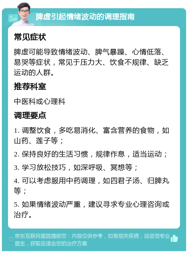 脾虚引起情绪波动的调理指南 常见症状 脾虚可能导致情绪波动、脾气暴躁、心情低落、易哭等症状，常见于压力大、饮食不规律、缺乏运动的人群。 推荐科室 中医科或心理科 调理要点 1. 调整饮食，多吃易消化、富含营养的食物，如山药、莲子等； 2. 保持良好的生活习惯，规律作息，适当运动； 3. 学习放松技巧，如深呼吸、冥想等； 4. 可以考虑服用中药调理，如四君子汤、归脾丸等； 5. 如果情绪波动严重，建议寻求专业心理咨询或治疗。