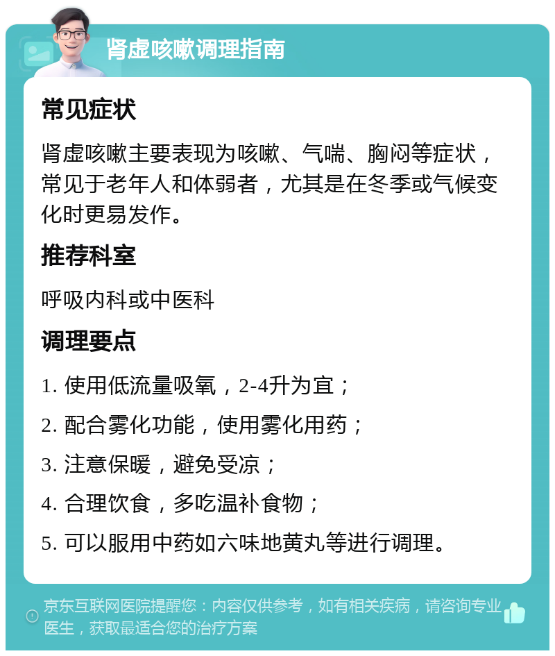 肾虚咳嗽调理指南 常见症状 肾虚咳嗽主要表现为咳嗽、气喘、胸闷等症状，常见于老年人和体弱者，尤其是在冬季或气候变化时更易发作。 推荐科室 呼吸内科或中医科 调理要点 1. 使用低流量吸氧，2-4升为宜； 2. 配合雾化功能，使用雾化用药； 3. 注意保暖，避免受凉； 4. 合理饮食，多吃温补食物； 5. 可以服用中药如六味地黄丸等进行调理。