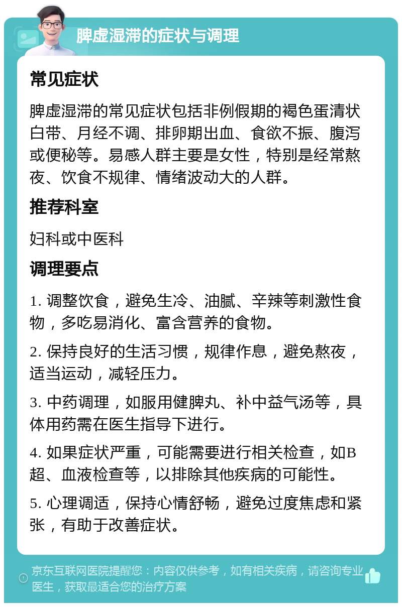 脾虚湿滞的症状与调理 常见症状 脾虚湿滞的常见症状包括非例假期的褐色蛋清状白带、月经不调、排卵期出血、食欲不振、腹泻或便秘等。易感人群主要是女性，特别是经常熬夜、饮食不规律、情绪波动大的人群。 推荐科室 妇科或中医科 调理要点 1. 调整饮食，避免生冷、油腻、辛辣等刺激性食物，多吃易消化、富含营养的食物。 2. 保持良好的生活习惯，规律作息，避免熬夜，适当运动，减轻压力。 3. 中药调理，如服用健脾丸、补中益气汤等，具体用药需在医生指导下进行。 4. 如果症状严重，可能需要进行相关检查，如B超、血液检查等，以排除其他疾病的可能性。 5. 心理调适，保持心情舒畅，避免过度焦虑和紧张，有助于改善症状。