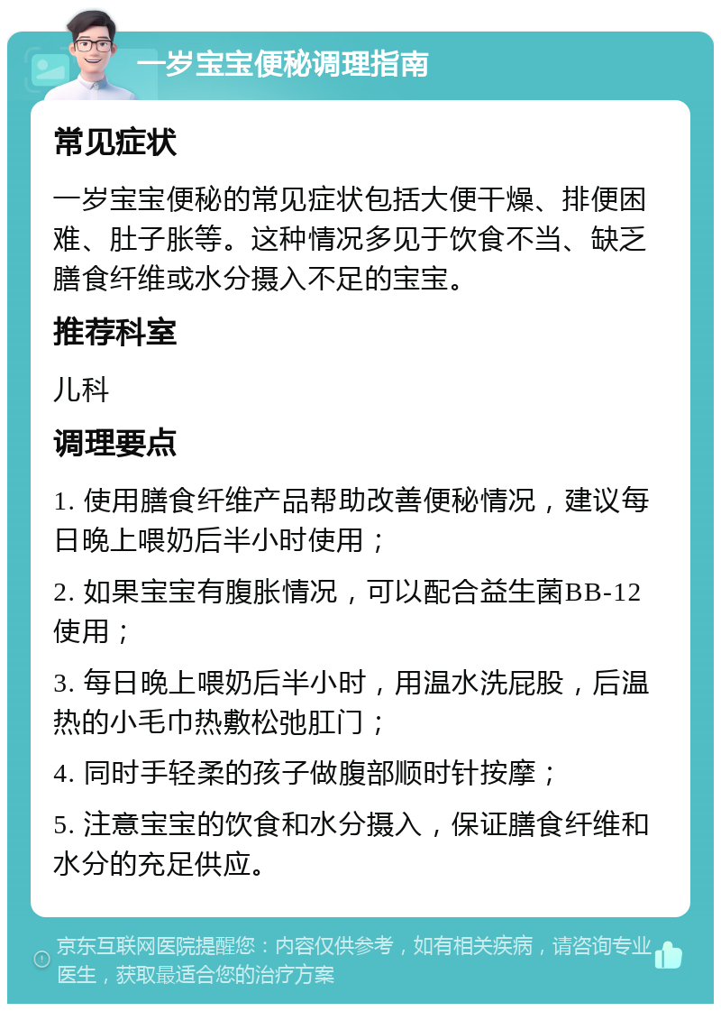 一岁宝宝便秘调理指南 常见症状 一岁宝宝便秘的常见症状包括大便干燥、排便困难、肚子胀等。这种情况多见于饮食不当、缺乏膳食纤维或水分摄入不足的宝宝。 推荐科室 儿科 调理要点 1. 使用膳食纤维产品帮助改善便秘情况，建议每日晚上喂奶后半小时使用； 2. 如果宝宝有腹胀情况，可以配合益生菌BB-12使用； 3. 每日晚上喂奶后半小时，用温水洗屁股，后温热的小毛巾热敷松弛肛门； 4. 同时手轻柔的孩子做腹部顺时针按摩； 5. 注意宝宝的饮食和水分摄入，保证膳食纤维和水分的充足供应。