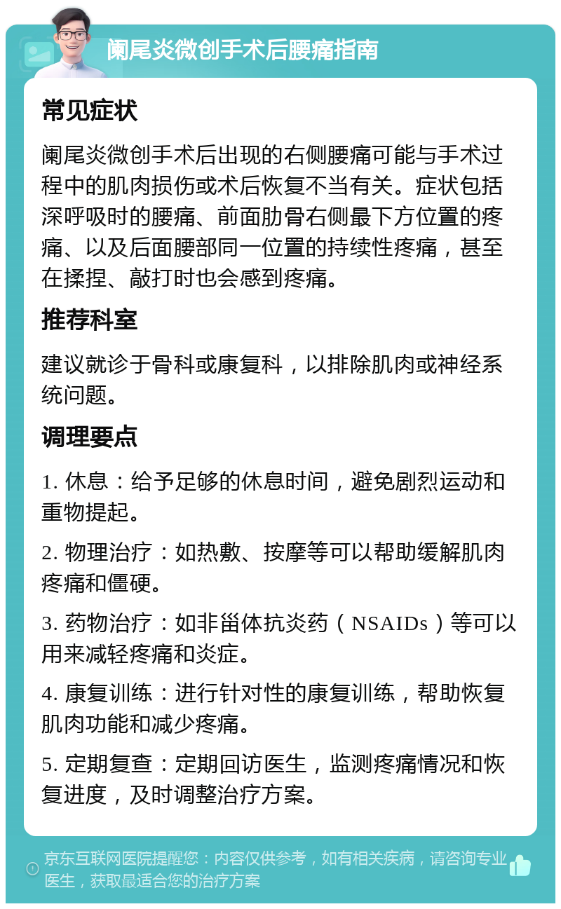 阑尾炎微创手术后腰痛指南 常见症状 阑尾炎微创手术后出现的右侧腰痛可能与手术过程中的肌肉损伤或术后恢复不当有关。症状包括深呼吸时的腰痛、前面肋骨右侧最下方位置的疼痛、以及后面腰部同一位置的持续性疼痛，甚至在揉捏、敲打时也会感到疼痛。 推荐科室 建议就诊于骨科或康复科，以排除肌肉或神经系统问题。 调理要点 1. 休息：给予足够的休息时间，避免剧烈运动和重物提起。 2. 物理治疗：如热敷、按摩等可以帮助缓解肌肉疼痛和僵硬。 3. 药物治疗：如非甾体抗炎药（NSAIDs）等可以用来减轻疼痛和炎症。 4. 康复训练：进行针对性的康复训练，帮助恢复肌肉功能和减少疼痛。 5. 定期复查：定期回访医生，监测疼痛情况和恢复进度，及时调整治疗方案。