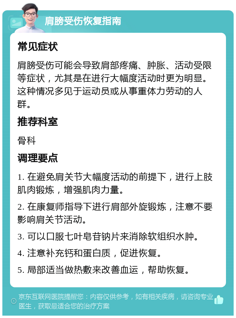 肩膀受伤恢复指南 常见症状 肩膀受伤可能会导致肩部疼痛、肿胀、活动受限等症状，尤其是在进行大幅度活动时更为明显。这种情况多见于运动员或从事重体力劳动的人群。 推荐科室 骨科 调理要点 1. 在避免肩关节大幅度活动的前提下，进行上肢肌肉锻炼，增强肌肉力量。 2. 在康复师指导下进行肩部外旋锻炼，注意不要影响肩关节活动。 3. 可以口服七叶皂苷钠片来消除软组织水肿。 4. 注意补充钙和蛋白质，促进恢复。 5. 局部适当做热敷来改善血运，帮助恢复。