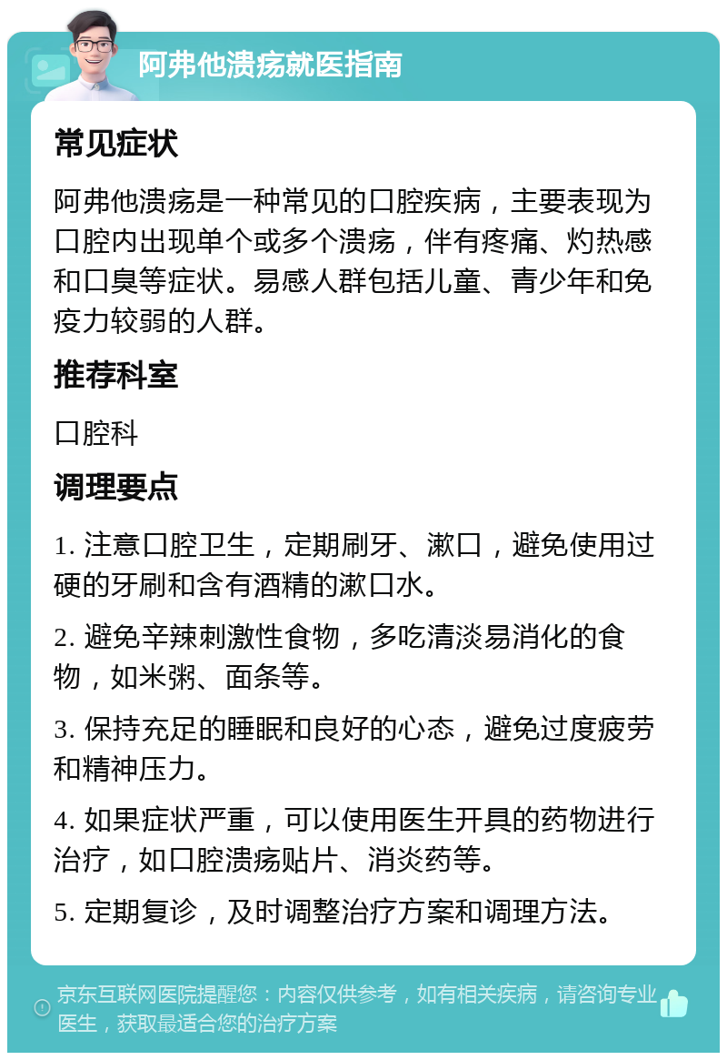 阿弗他溃疡就医指南 常见症状 阿弗他溃疡是一种常见的口腔疾病，主要表现为口腔内出现单个或多个溃疡，伴有疼痛、灼热感和口臭等症状。易感人群包括儿童、青少年和免疫力较弱的人群。 推荐科室 口腔科 调理要点 1. 注意口腔卫生，定期刷牙、漱口，避免使用过硬的牙刷和含有酒精的漱口水。 2. 避免辛辣刺激性食物，多吃清淡易消化的食物，如米粥、面条等。 3. 保持充足的睡眠和良好的心态，避免过度疲劳和精神压力。 4. 如果症状严重，可以使用医生开具的药物进行治疗，如口腔溃疡贴片、消炎药等。 5. 定期复诊，及时调整治疗方案和调理方法。