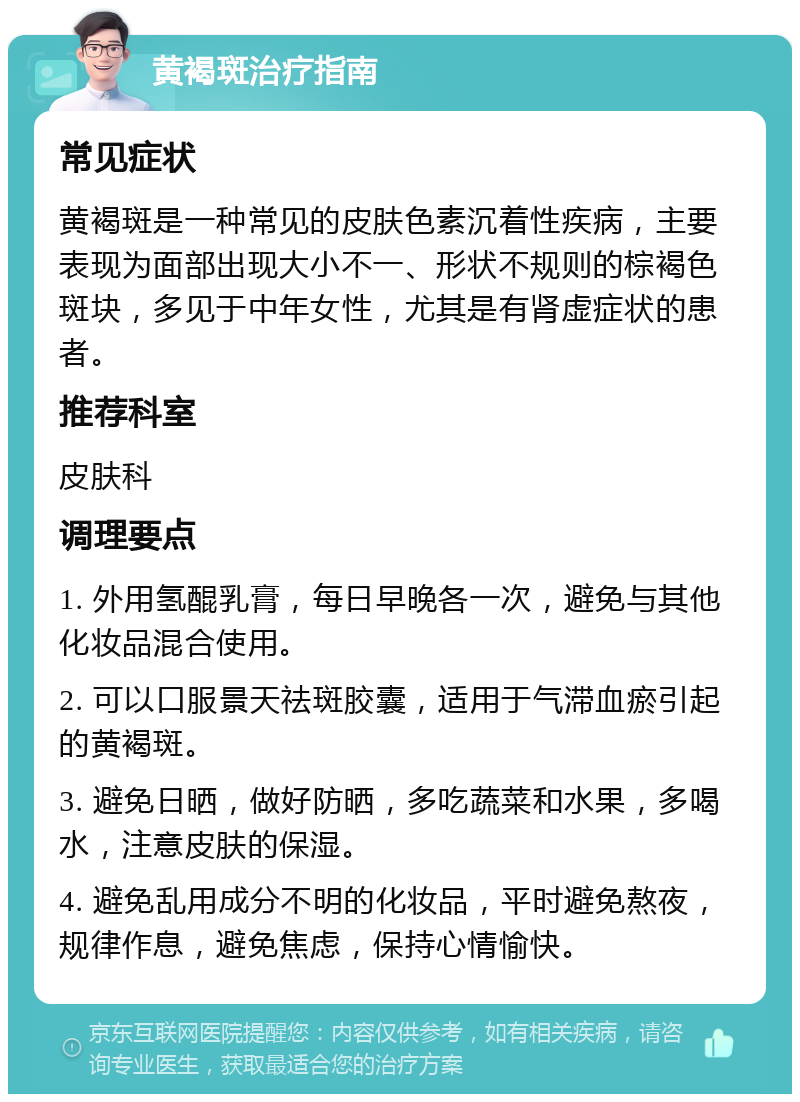 黄褐斑治疗指南 常见症状 黄褐斑是一种常见的皮肤色素沉着性疾病，主要表现为面部出现大小不一、形状不规则的棕褐色斑块，多见于中年女性，尤其是有肾虚症状的患者。 推荐科室 皮肤科 调理要点 1. 外用氢醌乳膏，每日早晚各一次，避免与其他化妆品混合使用。 2. 可以口服景天祛斑胶囊，适用于气滞血瘀引起的黄褐斑。 3. 避免日晒，做好防晒，多吃蔬菜和水果，多喝水，注意皮肤的保湿。 4. 避免乱用成分不明的化妆品，平时避免熬夜，规律作息，避免焦虑，保持心情愉快。