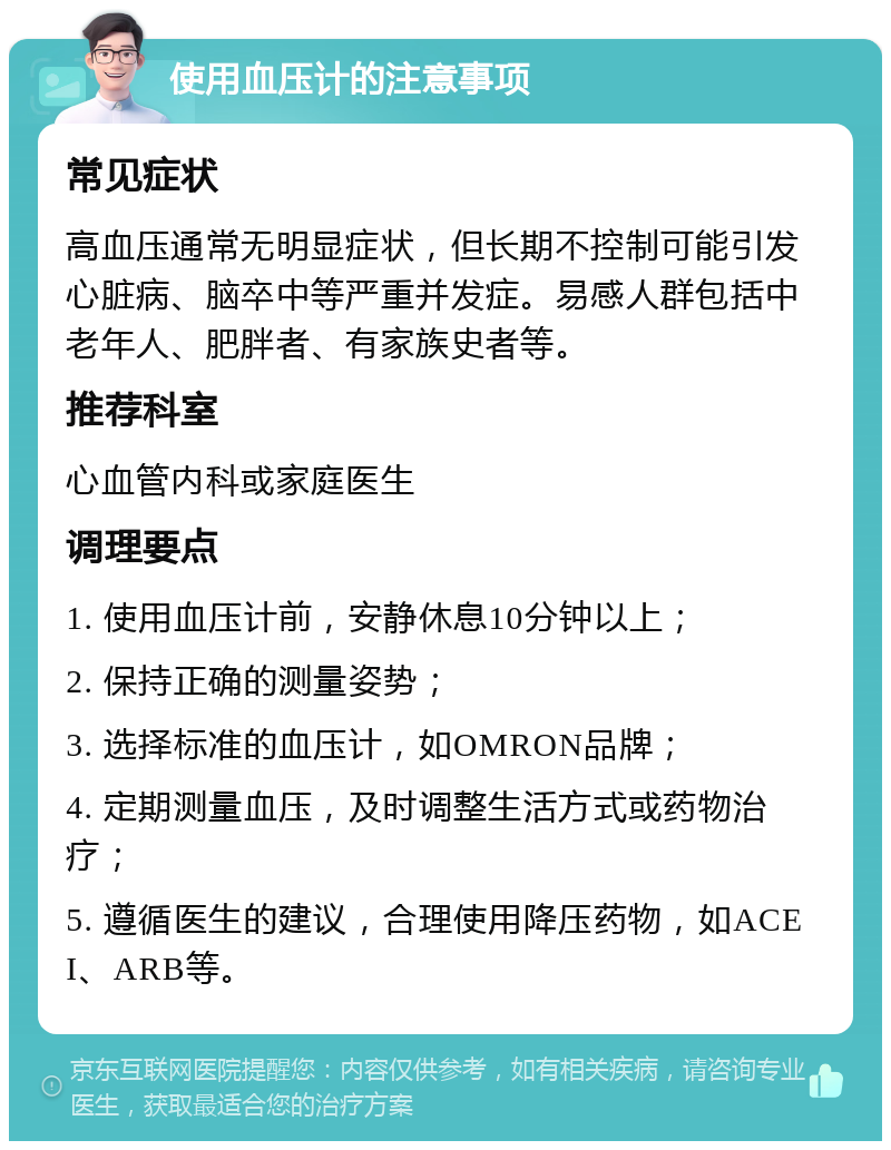 使用血压计的注意事项 常见症状 高血压通常无明显症状，但长期不控制可能引发心脏病、脑卒中等严重并发症。易感人群包括中老年人、肥胖者、有家族史者等。 推荐科室 心血管内科或家庭医生 调理要点 1. 使用血压计前，安静休息10分钟以上； 2. 保持正确的测量姿势； 3. 选择标准的血压计，如OMRON品牌； 4. 定期测量血压，及时调整生活方式或药物治疗； 5. 遵循医生的建议，合理使用降压药物，如ACEI、ARB等。