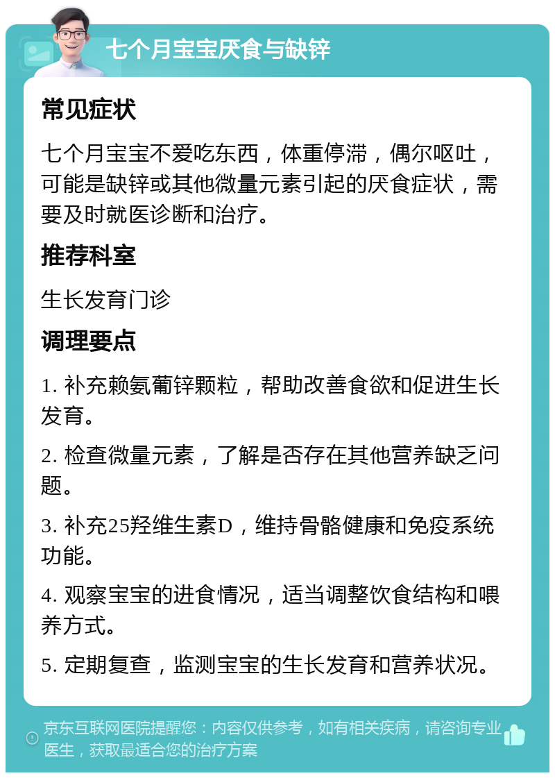 七个月宝宝厌食与缺锌 常见症状 七个月宝宝不爱吃东西，体重停滞，偶尔呕吐，可能是缺锌或其他微量元素引起的厌食症状，需要及时就医诊断和治疗。 推荐科室 生长发育门诊 调理要点 1. 补充赖氨葡锌颗粒，帮助改善食欲和促进生长发育。 2. 检查微量元素，了解是否存在其他营养缺乏问题。 3. 补充25羟维生素D，维持骨骼健康和免疫系统功能。 4. 观察宝宝的进食情况，适当调整饮食结构和喂养方式。 5. 定期复查，监测宝宝的生长发育和营养状况。