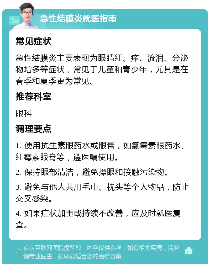 急性结膜炎就医指南 常见症状 急性结膜炎主要表现为眼睛红、痒、流泪、分泌物增多等症状，常见于儿童和青少年，尤其是在春季和夏季更为常见。 推荐科室 眼科 调理要点 1. 使用抗生素眼药水或眼膏，如氯霉素眼药水、红霉素眼膏等，遵医嘱使用。 2. 保持眼部清洁，避免揉眼和接触污染物。 3. 避免与他人共用毛巾、枕头等个人物品，防止交叉感染。 4. 如果症状加重或持续不改善，应及时就医复查。