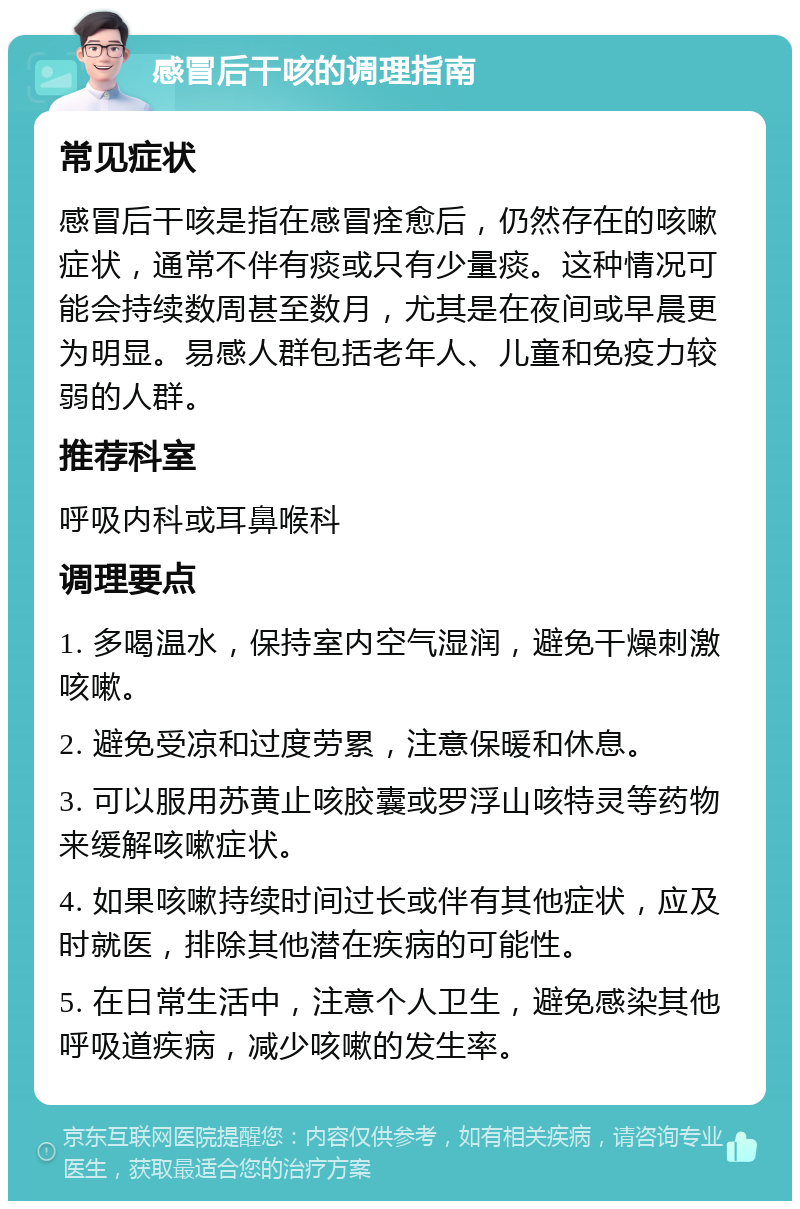 感冒后干咳的调理指南 常见症状 感冒后干咳是指在感冒痊愈后，仍然存在的咳嗽症状，通常不伴有痰或只有少量痰。这种情况可能会持续数周甚至数月，尤其是在夜间或早晨更为明显。易感人群包括老年人、儿童和免疫力较弱的人群。 推荐科室 呼吸内科或耳鼻喉科 调理要点 1. 多喝温水，保持室内空气湿润，避免干燥刺激咳嗽。 2. 避免受凉和过度劳累，注意保暖和休息。 3. 可以服用苏黄止咳胶囊或罗浮山咳特灵等药物来缓解咳嗽症状。 4. 如果咳嗽持续时间过长或伴有其他症状，应及时就医，排除其他潜在疾病的可能性。 5. 在日常生活中，注意个人卫生，避免感染其他呼吸道疾病，减少咳嗽的发生率。