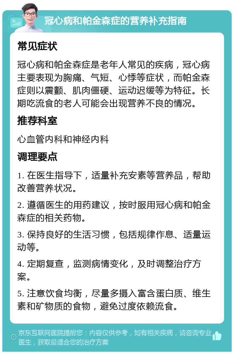 冠心病和帕金森症的营养补充指南 常见症状 冠心病和帕金森症是老年人常见的疾病，冠心病主要表现为胸痛、气短、心悸等症状，而帕金森症则以震颤、肌肉僵硬、运动迟缓等为特征。长期吃流食的老人可能会出现营养不良的情况。 推荐科室 心血管内科和神经内科 调理要点 1. 在医生指导下，适量补充安素等营养品，帮助改善营养状况。 2. 遵循医生的用药建议，按时服用冠心病和帕金森症的相关药物。 3. 保持良好的生活习惯，包括规律作息、适量运动等。 4. 定期复查，监测病情变化，及时调整治疗方案。 5. 注意饮食均衡，尽量多摄入富含蛋白质、维生素和矿物质的食物，避免过度依赖流食。