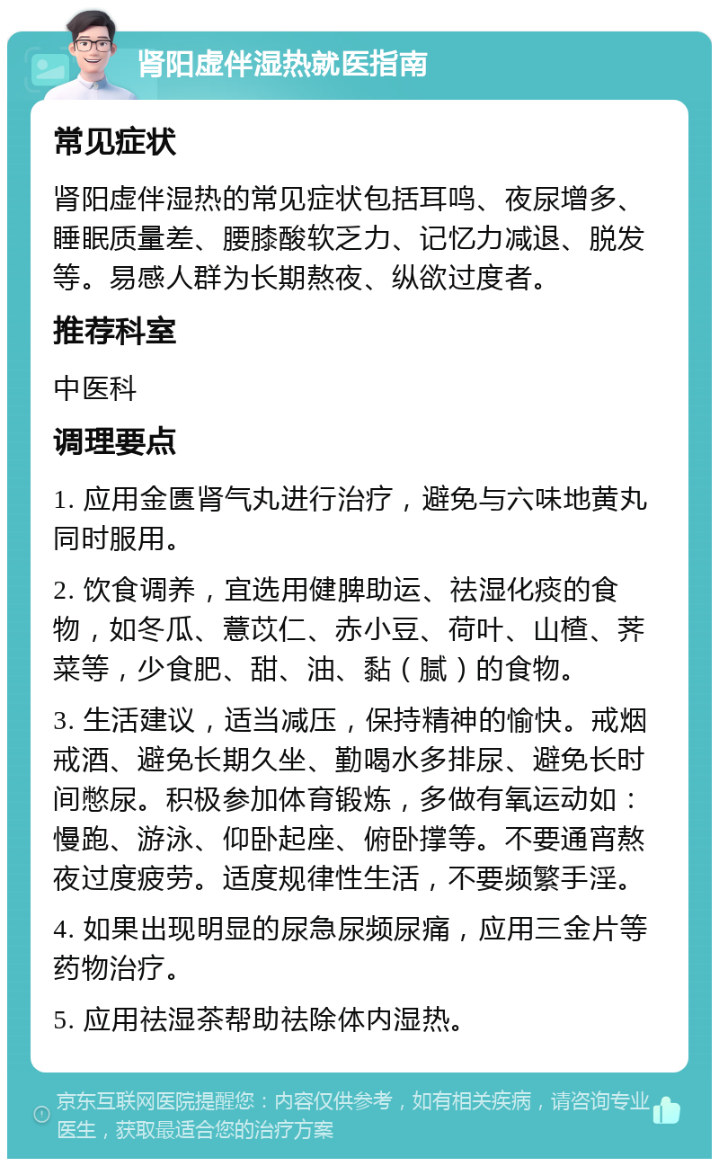 肾阳虚伴湿热就医指南 常见症状 肾阳虚伴湿热的常见症状包括耳鸣、夜尿增多、睡眠质量差、腰膝酸软乏力、记忆力减退、脱发等。易感人群为长期熬夜、纵欲过度者。 推荐科室 中医科 调理要点 1. 应用金匮肾气丸进行治疗，避免与六味地黄丸同时服用。 2. 饮食调养，宜选用健脾助运、祛湿化痰的食物，如冬瓜、薏苡仁、赤小豆、荷叶、山楂、荠菜等，少食肥、甜、油、黏（腻）的食物。 3. 生活建议，适当减压，保持精神的愉快。戒烟戒酒、避免长期久坐、勤喝水多排尿、避免长时间憋尿。积极参加体育锻炼，多做有氧运动如：慢跑、游泳、仰卧起座、俯卧撑等。不要通宵熬夜过度疲劳。适度规律性生活，不要频繁手淫。 4. 如果出现明显的尿急尿频尿痛，应用三金片等药物治疗。 5. 应用祛湿茶帮助祛除体内湿热。