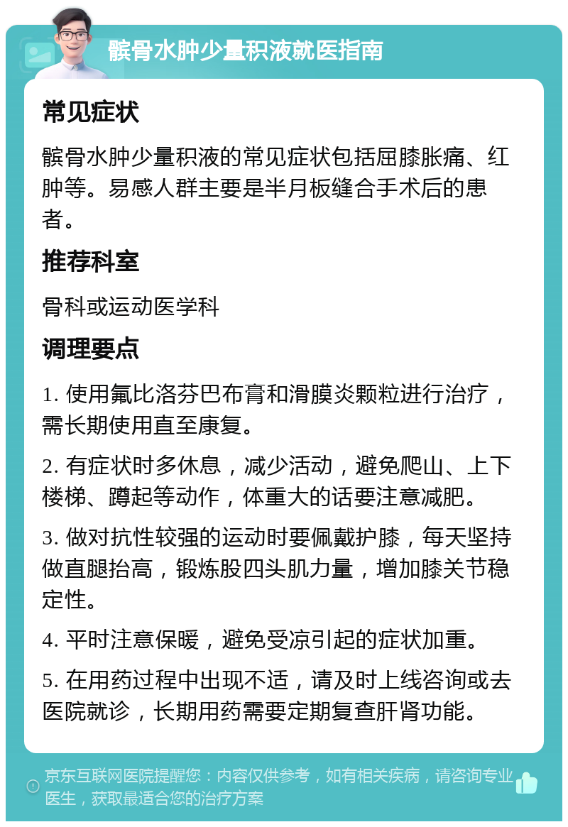 髌骨水肿少量积液就医指南 常见症状 髌骨水肿少量积液的常见症状包括屈膝胀痛、红肿等。易感人群主要是半月板缝合手术后的患者。 推荐科室 骨科或运动医学科 调理要点 1. 使用氟比洛芬巴布膏和滑膜炎颗粒进行治疗，需长期使用直至康复。 2. 有症状时多休息，减少活动，避免爬山、上下楼梯、蹲起等动作，体重大的话要注意减肥。 3. 做对抗性较强的运动时要佩戴护膝，每天坚持做直腿抬高，锻炼股四头肌力量，增加膝关节稳定性。 4. 平时注意保暖，避免受凉引起的症状加重。 5. 在用药过程中出现不适，请及时上线咨询或去医院就诊，长期用药需要定期复查肝肾功能。